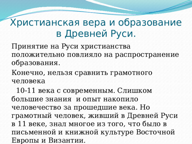 Христианская вера и образование в Древней Руси. Принятие на Руси христианства положительно повлияло на распространение образования. Конечно, нельзя сравнить грамотного человека  10-11 века с современным. Слишком большие знания и опыт накопило человечество за прошедшие века. Но грамотный человек, живший в Древней Руси в 11 веке, знал многое из того, что было в письменной и книжной культуре Восточной Европы и Византии. 