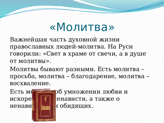 «Молитва» Важнейшая часть духовной жизни православных людей-молитва. На Руси говорили: «Свет в храме от свечи, а в душе от молитвы». Молитвы бывают разными. Есть молитва – просьба, молитва – благодарение, молитва – восхваление. Есть молитвы об умножении любви и искоренении ненависти, а также о ненавидящих и обидящих. 