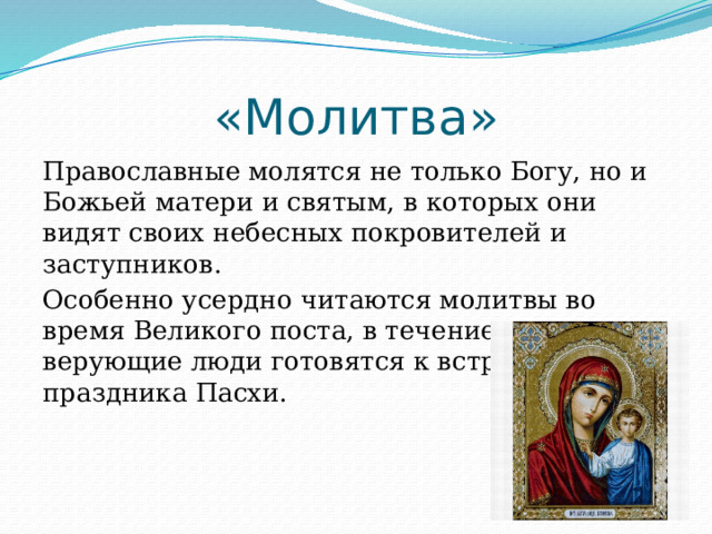 «Молитва» Православные молятся не только Богу, но и Божьей матери и святым, в которых они видят своих небесных покровителей и заступников. Особенно усердно читаются молитвы во время Великого поста, в течение которого верующие люди готовятся к встрече праздника Пасхи. 
