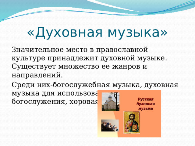 «Духовная музыка» Значительное место в православной культуре принадлежит духовной музыке. Существует множество ее жанров и направлений. Среди них-богослужебная музыка, духовная музыка для использования вне богослужения, хоровая итд. 