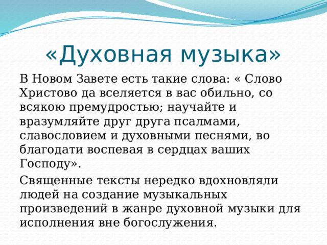 «Духовная музыка» В Новом Завете есть такие слова: « Слово Христово да вселяется в вас обильно, со всякою премудростью; научайте и вразумляйте друг друга псалмами, славословием и духовными песнями, во благодати воспевая в сердцах ваших Господу». Священные тексты нередко вдохновляли людей на создание музыкальных произведений в жанре духовной музыки для исполнения вне богослужения. 