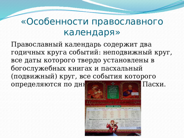 «Особенности православного календаря» Православный календарь содержит два годичных круга событий: неподвижный круг, все даты которого твердо установлены в богослужебных книгах и пасхальный (подвижный) круг, все события которого определяются по дню празднования Пасхи. 