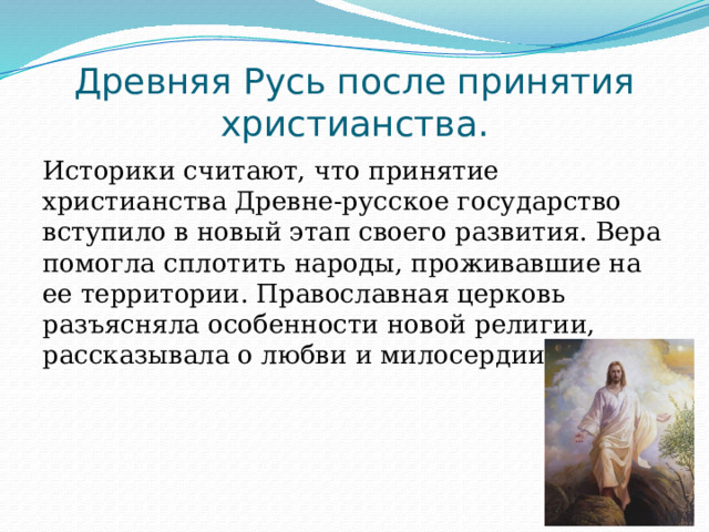 Древняя Русь после принятия христианства. Историки считают, что принятие христианства Древне-русское государство вступило в новый этап своего развития. Вера помогла сплотить народы, проживавшие на ее территории. Православная церковь разъясняла особенности новой религии, рассказывала о любви и милосердии Бога. 
