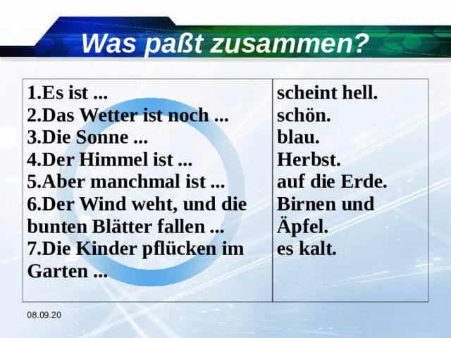 Was paßt zusammen? Es ist ... Das Wetter ist noch ... Die Sonne ... Der Himmel ist ... Aber manchmal ist ... Der Wind weht, und die bunten Blätter fallen ... 7.Die Kinder pflücken im Garten ... scheint hell. schön. blau. Herbst. auf die Erde. Birnen und Äpfel. es kalt. 08.09.20 