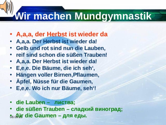 Wir machen Mundgymnastik A,a,a, der Herbst ist wieder da A,a,a. Der Herbst ist wieder da! Gelb und rot sind nun die Lauben, reif sind schon die süßen Trauben! A,a,a. Der Herbst ist wieder da! E,e,e. Die Bäume, die ich seh‘, Hängen voller Birnen,Pflaumen, Äpfel, Nüsse für die Gaumen, E,e,e. Wo ich nur Bäume, seh‘!  die Lauben – листва; die süßen Trauben – сладкий виноград; für die Gaumen – для еды. 08.09.20 