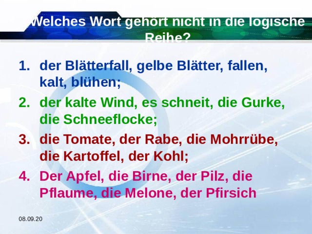 Welches Wort gehört nicht in die logische Reihe? der Blätterfall, gelbe Blätter, fallen, kalt, blühen; der kalte Wind, es schneit, die Gurke, die Schneeflocke; die Tomate, der Rabe, die Mohrrübe, die Kartoffel, der Kohl; Der Apfel, die Birne, der Pilz, die Pflaume, die Melone, der Pfirsich  08.09.20 