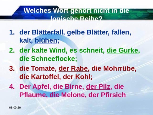 Welches Wort gehört nicht in die logische Reihe? der Blätterfall, gelbe Blätter, fallen, kalt, blühen ; der kalte Wind, es schneit, die Gurke , die Schneeflocke; die Tomate, der Rabe , die Mohrrübe, die Kartoffel, der Kohl; Der Apfel, die Birne, der Pilz , die Pflaume, die Melone, der Pfirsich  08.09.20 