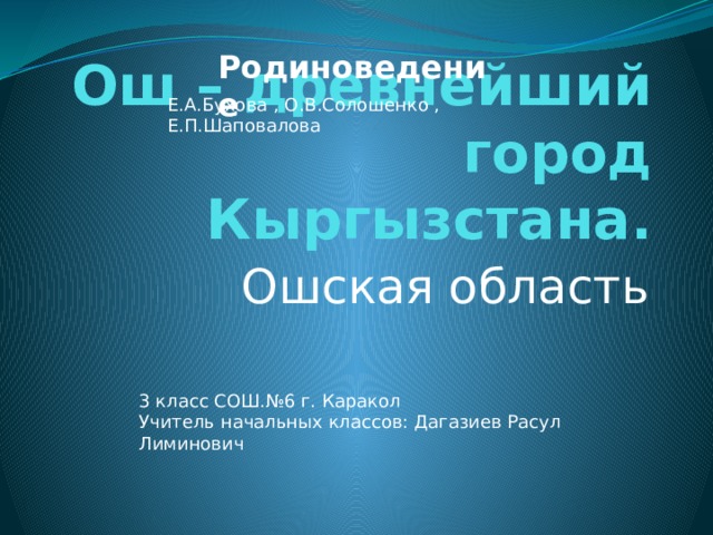 Родиноведение Е.А.Бухова , О.В.Солошенко , Е.П.Шаповалова Ош – древнейший город Кыргызстана. Ошская область 3 класс СОШ.№6 г. Каракол Учитель начальных классов: Дагазиев Расул Лиминович 