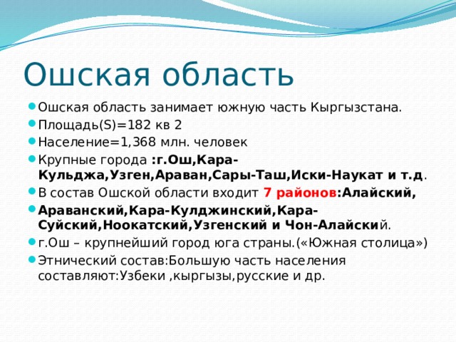 Ошская область Ошская область занимает южную часть Кыргызстана. Площадь(S)=182 кв 2 Население=1,368 млн. человек Крупные города :г.Ош,Кара-Кульджа,Узген,Араван,Сары-Таш,Иски-Наукат и т.д . В состав Ошской области входит 7  районов :Алайский, Араванский,Кара-Кулджинский,Кара-Суйский,Ноокатский,Узгенский и Чон-Алайски й. г.Ош – крупнейший город юга страны.(«Южная столица») Этнический состав:Большую часть населения составляют:Узбеки ,кыргызы,русские и др. 