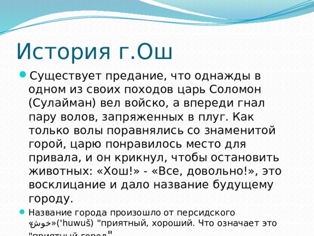 История г.Ош Существует предание, что однажды в одном из своих походов царь Соломон (Сулайман) вел войско, а впереди гнал пару волов, запряженных в плуг. Как только волы поравнялись со знаменитой горой, царю понравилось место для привала, и он крикнул, чтобы остановить животных: «Хош!» - «Все, довольно!», это восклицание и дало название будущему городу. Название города произошло от персидского « خوش »('huwuš) 
