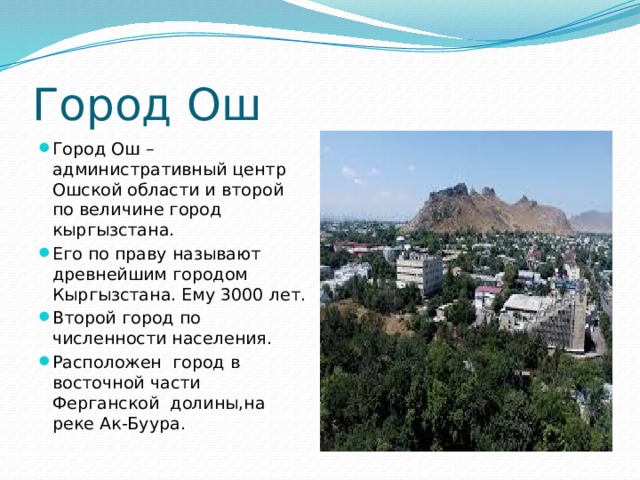 Город Ош Город Ош – административный центр Ошской области и второй по величине город кыргызстана. Его по праву называют древнейшим городом Кыргызстана. Ему 3000 лет. Второй город по численности населения. Расположен город в восточной части Ферганской долины,на реке Ак-Буура. 
