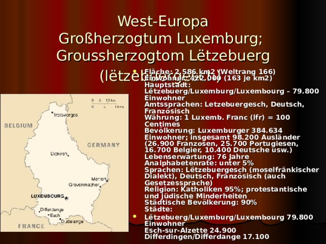 West-Europa  Großherzogtum  Luxemburg;   Groussherzogtom Lëtzebuerg (lëtzebuergesch)  Fläche : 2.586 km2 (Weltrang 166)  Einwohner: 422.000 (163 je km2)  Hauptstadt: Lëtzebuerg/Luxemburg/Luxembourg – 79.800 Einwohner  Amtssprachen: Letzebuergesch, Deutsch, Französisch  Währung: 1 Luxemb. Franc (lfr) = 100 Centimes  Bevölkerung: Luxemburger 384.634 Einwohner; insgesamt 98.200 Ausländer (26.900 Franzosen, 25.700 Portugiesen, 16.700 Belgier, 10.400 Deutsche usw.)  Lebenserwartung: 76 Jahre  Analphabetenrate: unter 5%  Sprachen: Lëtzebuergesch (moselfränkischer Dialekt), Deutsch, Französisch (auch Gesetzessprache)  Religion: Katholiken 95%; protestantische und jüdische Minderheiten  Städtische Bevölkerung: 90%  Städte: Lëtzebuerg/Luxemburg/Luxembourg 79.800 Einwohner  Esch-sur-Alzette 24.900  Differdingen/Differdange 17.100 