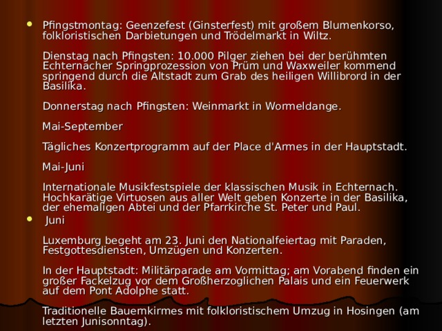 Pfingstmontag: Geenzefest (Ginsterfest) mit großem Blumenkorso, folkloristischen Darbietungen und Trödelmarkt in Wiltz.   Dienstag nach Pfingsten: 10.000 Pilger ziehen bei der berühmten Echternacher Springprozession von Prüm und Waxweiler kommend springend durch die Altstadt zum Grab des heiligen Willibrord in der Basilika.   Donnerstag nach Pfingsten: Weinmarkt in Wormeldange.   Mai-September   Tägliches Konzertprogramm auf der Place d'Armes in der Hauptstadt.   Mai-Juni   Internationale Musikfestspiele der klassischen Musik in Echternach. Hochkarätige Virtuosen aus aller Welt geben Konzerte in der Basilika, der ehemaligen Abtei und der Pfarrkirche St. Peter und Paul.  Juni   Luxemburg begeht am 23. Juni den Nationalfeiertag mit Paraden, Festgottesdiensten, Umzügen und Konzerten.   In der Hauptstadt: Militärparade am Vormittag; am Vorabend finden ein großer Fackelzug vor dem Großherzoglichen Palais und ein Feuerwerk auf dem Pont Adolphe statt.   Traditionelle Bauernkirmes mit folkloristischem Umzug in Hosingen (am letzten Junisonntag).  