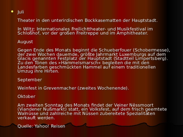 Juli   Theater in den unterirdischen Bockkasematten der Hauptstadt.   In Wiltz: Internationales Freilichttheater- und Musikfestival im Schloßhof, vor der großen Freitreppe und im Amphitheater.   August   Gegen Ende des Monats beginnt die Schueberfouer (Schobermesse), der zwei Wochen dauernde, größte Jahrmarkt Luxemburgs auf dem Glacis genannten Festplatz der Hauptstadt (Stadtteil Limpertsberg). Zu den Tönen des »Hämmelsmarsch« begleiten die mit den Landesfarben geschmückten Hammel auf einem traditionellen Umzug ihre Hirten.   September   Weinfest in Grevenmacher (zweites Wochenende).   Oktober   Am zweiten Sonntag des Monats findet der Veiner Nëssmoort (Viandener Nußmarkt) statt, ein Volksfest, auf dem frisch geerntete Walnüsse und zahlreiche mit Nüssen zubereitete Spezialitäten verkauft werden.   Quelle: Yahoo! Reisen 