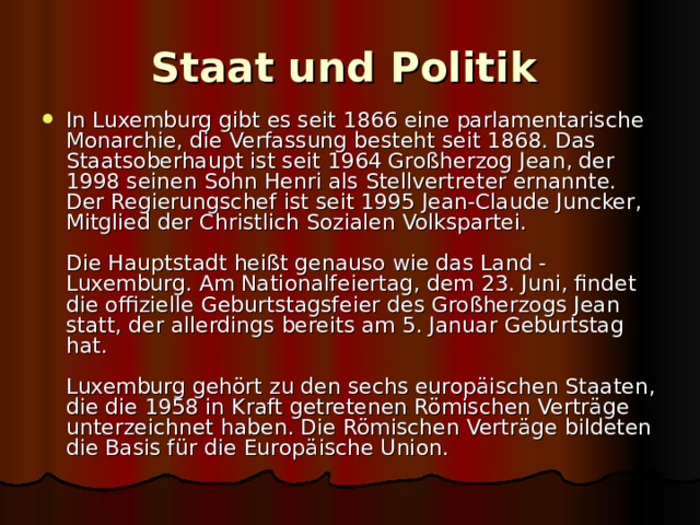 Staat und Politik  In Luxemburg gibt es seit 1866 eine parlamentarische Monarchie, die Verfassung besteht seit 1868. Das Staatsoberhaupt ist seit 1964 Großherzog Jean, der 1998 seinen Sohn Henri als Stellvertreter ernannte. Der Regierungschef ist seit 1995 Jean-Claude Juncker, Mitglied der Christlich Sozialen Volkspartei.   Die Hauptstadt heißt genauso wie das Land - Luxemburg. Am Nationalfeiertag, dem 23. Juni, findet die offizielle Geburtstagsfeier des Großherzogs Jean statt, der allerdings bereits am 5. Januar Geburtstag hat.   Luxemburg gehört zu den sechs europäischen Staaten, die die 1958 in Kraft getretenen Römischen Verträge unterzeichnet haben. Die Römischen Verträge bildeten die Basis für die Europäische Union. 