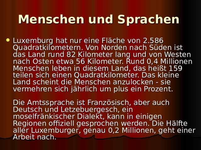 Menschen und Sprachen  Luxemburg hat nur eine Fläche von 2.586 Quadratkilometern. Von Norden nach Süden ist das Land rund 82 Kilometer lang und von Westen nach Osten etwa 56 Kilometer. Rund 0,4 Millionen Menschen leben in diesem Land, das heißt 159 teilen sich einen Quadratkilometer. Das kleine Land scheint die Menschen anzulocken - sie vermehren sich jährlich um plus ein Prozent.   Die Amtssprache ist Französisch, aber auch Deutsch und Letzebuergesch, ein moselfränkischer Dialekt, kann in einigen Regionen offiziell gesprochen werden. Die Hälfte aller Luxemburger, genau 0,2 Millionen, geht einer Arbeit nach. 