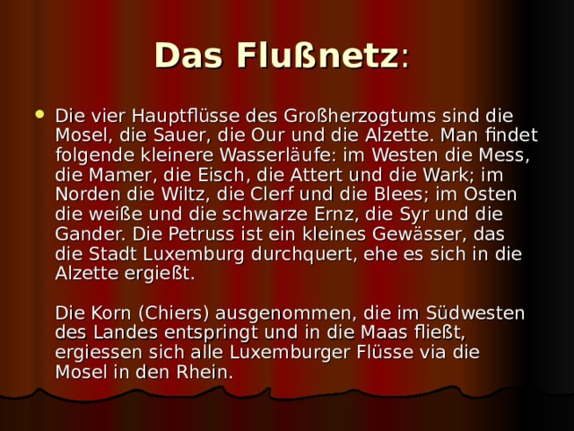 Das Flußnetz :  Die vier Hauptflüsse des Großherzogtums sind die Mosel, die Sauer, die Our und die Alzette. Man findet folgende kleinere Wasserläufe: im Westen die Mess, die Mamer, die Eisch, die Attert und die Wark; im Norden die Wiltz, die Clerf und die Blees; im Osten die weiße und die schwarze Ernz, die Syr und die Gander. Die Petruss ist ein kleines Gewässer, das die Stadt Luxemburg durchquert, ehe es sich in die Alzette ergießt.   Die Korn (Chiers) ausgenommen, die im Südwesten des Landes entspringt und in die Maas fließt, ergiessen sich alle Luxemburger Flüsse via die Mosel in den Rhein.  