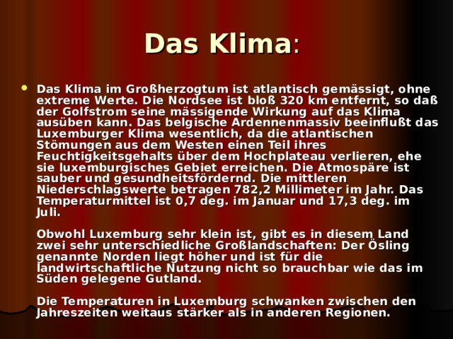 Das Klima :  Das Klima im Großherzogtum ist atlantisch gemässigt, ohne extreme Werte. Die Nordsee ist bloß 320 km entfernt, so daß der Golfstrom seine mässigende Wirkung auf das Klima ausüben kann. Das belgische Ardennenmassiv beeinflußt das Luxemburger Klima wesentlich, da die atlantischen Stömungen aus dem Westen einen Teil ihres Feuchtigkeitsgehalts über dem Hochplateau verlieren, ehe sie luxemburgisches Gebiet erreichen. Die Atmospäre ist sauber und gesundheitsfördernd. Die mittleren Niederschlagswerte betragen 782,2 Millimeter im Jahr. Das Temperaturmittel ist 0,7 deg. im Januar und 17,3 deg. im Juli.   Obwohl Luxemburg sehr klein ist, gibt es in diesem Land zwei sehr unterschiedliche Großlandschaften: Der Ösling genannte Norden liegt höher und ist für die landwirtschaftliche Nutzung nicht so brauchbar wie das im Süden gelegene Gutland.   Die Temperaturen in Luxemburg schwanken zwischen den Jahreszeiten weitaus stärker als in anderen Regionen.  