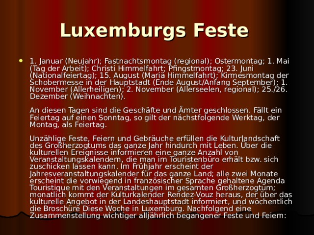 Luxemburgs Feste  1. Januar (Neujahr); Fastnachtsmontag (regional); Ostermontag; 1. Mai (Tag der Arbeit); Christi Himmelfahrt; Pfingstmontag; 23. Juni (Nationalfeiertag); 15. August (Mariä Himmelfahrt); Kirmesmontag der Schobermesse in der Hauptstadt (Ende August/Anfang September); 1. November (Allerheiligen); 2. November (Allerseelen, regional); 25./26. Dezember (Weihnachten).   An diesen Tagen sind die Geschäfte und Ämter geschlossen. Fällt ein Feiertag auf einen Sonntag, so gilt der nächstfolgende Werktag, der Montag, als Feiertag.   Unzählige Feste, Feiern und Gebräuche erfüllen die Kulturlandschaft des Großherzogtums das ganze Jahr hindurch mit Leben. Über die kulturellen Ereignisse informieren eine ganze Anzahl von Veranstaltungskalendern, die man im Touristenbüro erhält bzw. sich zuschicken lassen kann. Im Frühjahr erscheint der Jahresveranstaltungskalender für das ganze Land; alle zwei Monate erscheint die vorwiegend in französischer Sprache gehaltene Agenda Touristique mit den Veranstaltungen im gesamten Großherzogtum; monatlich kommt der Kulturkalender Rendez-Vouz heraus, der über das kulturelle Angebot in der Landeshauptstadt informiert, und wöchentlich die Broschüre Diese Woche in Luxemburg. Nachfolgend eine Zusammenstellung wichtiger alljährlich begangener Feste und Feiern:  