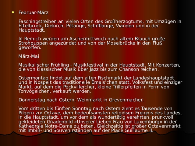 Februar-März   Faschingstreiben an vielen Orten des Großherzogtums, mit Umzügen in Ettelbruck, Diekirch, Pétange, Schifflange, Vianden und in der Hauptstadt.   In Remich werden am Aschermittwoch nach altem Brauch große Strohpuppen angezündet und von der Moselbrücke in den Fluß geworfen.   März-Mai   Musikalischer Frühling - Musikfestival in der Hauptstadt. Mit Konzerten, die von klassischer Musik über Jazz bis zum Chanson reichen.   Ostermontag findet auf dem alten Fischmarkt der Landeshauptstadt und in Nospelt das traditionelle Emais'chen statt, Volksfest und einziger Markt, auf dem die Péckvillercher, kleine Trillerpfeifen in Form von Tonvögelchen, verkauft werden.   Donnerstag nach Ostern: Weinmarkt in Grevenmacher.   Vom dritten bis fünften Sonntag nach Ostern zieht es Tausende von Pilgern zur Octave, dem bedeutsamsten religiösen Ereignis des Landes, in die Hauptstadt, um vor dem als wundertätig verehrten, prunkvoll gekleideten Gnadenbild »Unserer Lieben Frau von Luxemburg« in der Kathedrale Notre-Dame zu beten. Gleichzeitig ist großer Octavenmarkt mit Imbiß- und Souvenirständen auf der Place Guillaume II.  