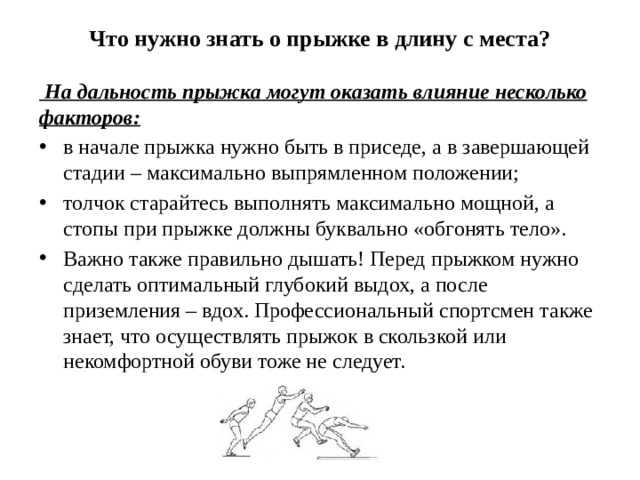 Что нужно знать о прыжке в длину с места?     На дальность прыжка могут оказать влияние несколько факторов: в начале прыжка нужно быть в приседе, а в завершающей стадии – максимально выпрямленном положении; толчок старайтесь выполнять максимально мощной, а стопы при прыжке должны буквально «обгонять тело». Важно также правильно дышать! Перед прыжком нужно сделать оптимальный глубокий выдох, а после приземления – вдох. Профессиональный спортсмен также знает, что осуществлять прыжок в скользкой или некомфортной обуви тоже не следует. 