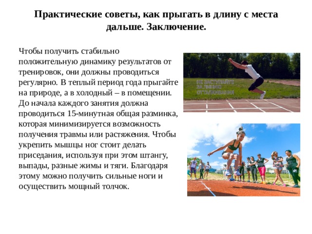 Практические советы, как прыгать в длину с места дальше. Заключение. Чтобы получить стабильно положительную динамику результатов от тренировок, они должны проводиться регулярно. В теплый период года прыгайте на природе, а в холодный – в помещении. До начала каждого занятия должна проводиться 15-минутная общая разминка, которая минимизируется возможность получения травмы или растяжения. Чтобы укрепить мышцы ног стоит делать приседания, используя при этом штангу, выпады, разные жимы и тяги. Благодаря этому можно получить сильные ноги и осуществить мощный толчок. 