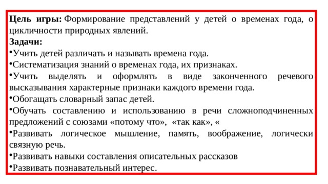 Цель игры:  Формирование представлений у детей о временах года, о цикличности природных явлений. Задачи: Учить детей различать и называть времена года. Систематизация знаний о временах года, их признаках. Учить выделять и оформлять в виде законченного речевого высказывания характерные признаки каждого времени года. Обогащать словарный запас детей. Обучать составлению и использованию в речи сложноподчиненных предложений с союзами «потому что», «так как», « Развивать логическое мышление, память, воображение, логически связную речь. Развивать навыки составления описательных рассказов Развивать познавательный интерес. 