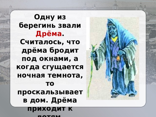 Одну из берегинь звали Дрёма . Считалось, что дрёма бродит под окнами, а когда сгущается ночная темнота, то проскальзывает в дом. Дрёма приходит к детям, закрывает им глаза, поправляет одеяло, гладит по волосам, убоюкивает. 
