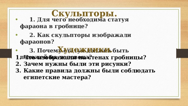 Скульпторы.  1. Для чего необходима статуя фараона в гробнице?  2. Как скульпторы изображали фараонов?  3. Почему статуя должна быть похожей на человека? Художники. Что изображали на стенах гробницы? Зачем нужны были эти рисунки? Какие правила должны были соблюдать египетские мастера?