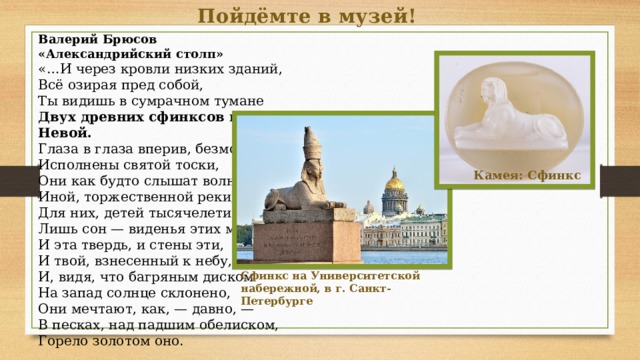 Пойдёмте в музей! Валерий Брюсов «Александрийский столп» «…И через кровли низких зданий, Всё озирая пред собой, Ты видишь в сумрачном тумане Двух древних сфинксов над Невой. Глаза в глаза вперив, безмолвны, Исполнены святой тоски, Они как будто слышат волны Иной, торжественной реки, Для них, детей тысячелетий, Лишь сон — виденья этих мест, И эта твердь, и стены эти, И твой, взнесенный к небу, крест. И, видя, что багряным диском На запад солнце склонено, Они мечтают, как, — давно, — В песках, над падшим обелиском, Горело золотом оно. Камея: Сфинкс Сфинкс на Университетской набережной, в г. Санкт-Петербурге