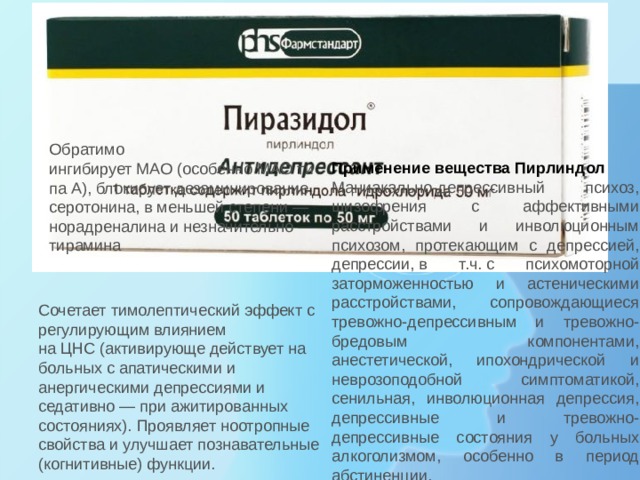 Обратимо ингибирует МАО (особенно МАО типа А), блокирует дезаминирование серотонина, в меньшей степени — норадреналина и незначительно — тирамина Применение вещества Пирлиндол Маниакально-депрессивный психоз, шизофрения с аффективными расстройствами и инволюционным психозом, протекающим с депрессией, депрессии, в т.ч. с психомоторной заторможенностью и астеническими расстройствами, сопровождающиеся тревожно-депрессивным и тревожно-бредовым компонентами, анестетической, ипохондрической и неврозоподобной симптоматикой, сенильная, инволюционная депрессия, депрессивные и тревожно-депрессивные состояния у больных алкоголизмом, особенно в период абстиненции. Сочетает тимолептический эффект с регулирующим влиянием на ЦНС (активирующе действует на больных с апатическими и анергическими депрессиями и седативно — при ажитированных состояниях). Проявляет ноотропные свойства и улучшает познавательные (когнитивные) функции. 