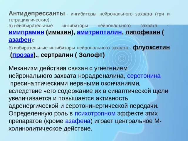 Антидепрессанты   - ингибиторы нейронального захвата (три и тетрациклические): а) неизбирательные ингибиторы нейронального захвата -  имипрамин  ( имизин ),  амитриптилин ,  пипофезин  ( азафен ); б) избирательные ингибиторы нейронального захвата -  флуоксетин  ( прозак )., сертралин ( Золофт) Механизм действия связан с угнетением нейронального захвата норадреналина,  серотонина  пресинаптическими нервными окончаниями, вследствие чего содержание их в синаптической щели увеличивается и повышается активность адренергической и серотонинергической передачи. Определенную роль в  психотропном  эффекте этих препаратов (кроме  азафена ) играет центральное М-холинолитическое действие. 