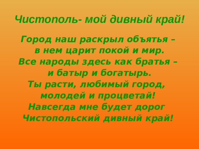 Чистополь- мой дивный край! Город наш раскрыл объятья –  в нем царит покой и мир. Все народы здесь как братья –  и батыр и богатырь. Ты расти, любимый город, молодей и процветай! Навсегда мне будет дорог Чистопольский дивный край! 