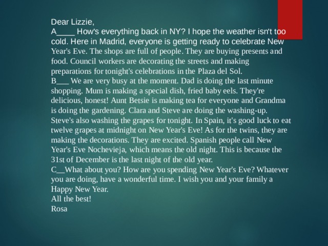 Dear Lizzie, A____ How's everything back in NY? I hope the weather isn't too cold. Here in Madrid, everyone is getting ready to celebrate New Year's Eve. The shops are full of people. They are buying presents and food. Council workers are decorating the streets and making preparations for tonight's celebrations in the Plaza del Sol. B___ We are very busy at the moment. Dad is doing the last minute shopping. Mum is making a special dish, fried baby eels. They're delicious, honest! Aunt Betsie is making tea for everyone and Grandma is doing the gardening. Clara and Steve are doing the washing-up. Steve's also washing the grapes for tonight. In Spain, it's good luck to eat twelve grapes at midnight on New Year's Eve! As for the twins, they are making the decorations. They are excited. Spanish people call New Year's Eve Nochevieja, which means the old night. This is because the 31st of December is the last night of the old year. C__What about you? How are you spending New Year's Eve? Whatever you are doing, have a wonderful time. I wish you and your family a Happy New Year. All the best! Rosa 