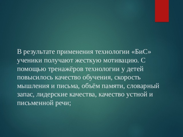    В результате применения технологии «БиС» ученики получают жесткую мотивацию. С помощью тренажёров технологии у детей повысилось качество обучения, скорость мышления и письма, объём памяти, словарный запас, лидерские качества, качество устной и письменной речи; 