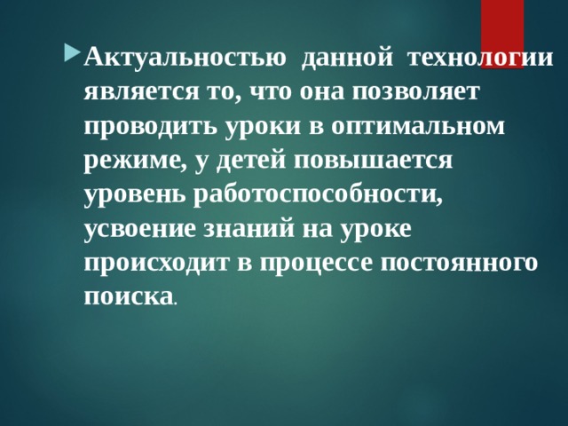 Актуальностью данной технологии является то, что она позволяет проводить уроки в оптимальном режиме, у детей повышается уровень работоспособности, усвоение знаний на уроке происходит в процессе постоянного поиска . 
