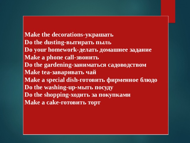   Make the decorations- украшать Do the dusting- вытирать пыль Do your homework- делать домашнее задание Make a phone call- звонить Do the gardening- заниматься садоводством Make tea- заваривать чай Make a special dish- готовить фирменное блюдо Do the washing-up- мыть посуду Do the shopping -ходить за покупками Make a cake- готовить торт 