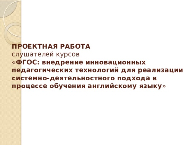    ПРОЕКТНАЯ РАБОТА  слушателей курсов  « ФГОС: внедрение инновационных педагогических технологий для реализации системно-деятельностного подхода в процессе обучения английскому языку »   
