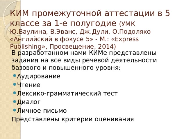 КИМ промежуточной аттестации в 5 классе за 1-е полугодие (УМК Ю.Ваулина, В.Эванс, Дж.Дули, О.Подоляко «Английский в фокусе 5» - М.: «Express Publishing», Просвещение, 2014) В разработанном нами КИМе представлены задания на все виды речевой деятельности базового и повышенного уровня: Аудирование Чтение Лексико-грамматический тест Диалог Личное письмо Представлены критерии оценивания 