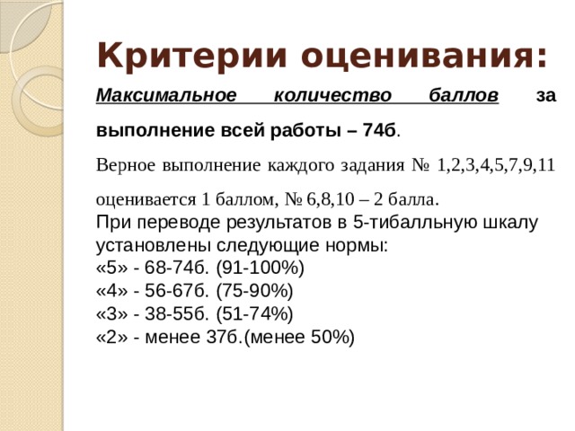 Критерии оценивания: Максимальное количество баллов за выполнение всей работы – 74б . Верное выполнение каждого задания № 1,2,3,4,5,7,9,11 оценивается 1 баллом, № 6,8,10 – 2 балла. При переводе результатов в 5-тибалльную шкалу установлены следующие нормы: «5» - 68-74б. (91-100%) «4» - 56-67б. (75-90%) «3» - 38-55б. (51-74%) «2» - менее 37б.(менее 50%) 