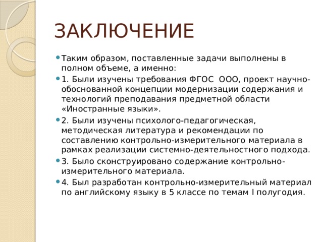 ЗАКЛЮЧЕНИЕ Таким образом, поставленные задачи выполнены в полном объеме, а именно: 1. Были изучены требования ФГОС ООО, проект научно-обоснованной концепции модернизации содержания и технологий преподавания предметной области «Иностранные языки». 2. Были изучены психолого-педагогическая, методическая литература и рекомендации по составлению контрольно-измерительного материала в рамках реализации системно-деятельностного подхода. 3. Было сконструировано содержание контрольно-измерительного материала. 4. Был разработан контрольно-измерительный материал по английскому языку в 5 классе по темам I полугодия. 