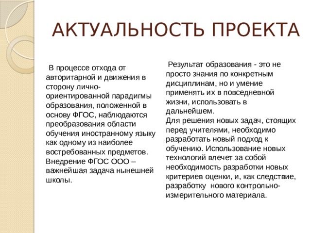 АКТУАЛЬНОСТЬ ПРОЕКТА  Результат образования - это не просто знания по конкретным дисциплинам, но и умение применять их в повседневной жизни, использовать в дальнейшем. Для решения новых задач, стоящих перед учителями, необходимо разработать новый подход к обучению. Использование новых технологий влечет за собой необходимость разработки новых критериев оценки, и, как следствие, разработку нового контрольно-измерительного материала.  В процессе отхода от авторитарной и движения в сторону лично-ориентированной парадигмы образования, положенной в основу ФГОС, наблюдаются преобразования области обучения иностранному языку как одному из наиболее востребованных предметов. Внедрение ФГОС ООО – важнейшая задача нынешней школы. 