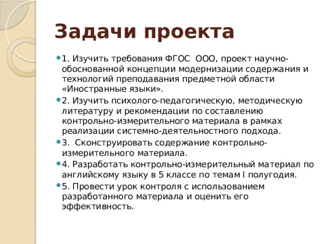 Задачи проекта 1. Изучить требования ФГОС ООО, проект научно-обоснованной концепции модернизации содержания и технологий преподавания предметной области «Иностранные языки». 2. Изучить психолого-педагогическую, методическую литературу и рекомендации по составлению контрольно-измерительного материала в рамках реализации системно-деятельностного подхода. 3. Сконструировать содержание контрольно-измерительного материала. 4. Разработать контрольно-измерительный материал по английскому языку в 5 классе по темам I полугодия. 5. Провести урок контроля с использованием разработанного материала и оценить его эффективность. 