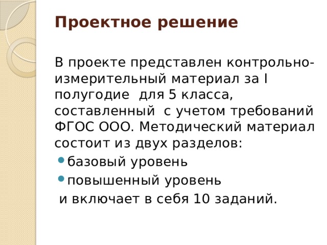 Проектное решение   В проекте представлен контрольно-измерительный материал за I полугодие для 5 класса, составленный с учетом требований ФГОС ООО. Методический материал состоит из двух разделов: базовый уровень повышенный уровень  и включает в себя 10 заданий. 
