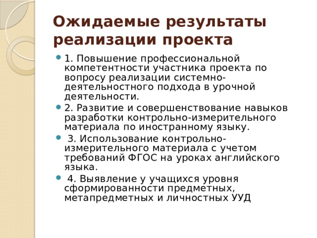 Ожидаемые результаты реализации проекта 1. Повышение профессиональной компетентности участника проекта по вопросу реализации системно-деятельностного подхода в урочной деятельности. 2. Развитие и совершенствование навыков разработки контрольно-измерительного материала по иностранному языку.  3. Использование контрольно-измерительного материала с учетом требований ФГОС на уроках английского языка.  4. Выявление у учащихся уровня сформированности предметных, метапредметных и личностных УУД   
