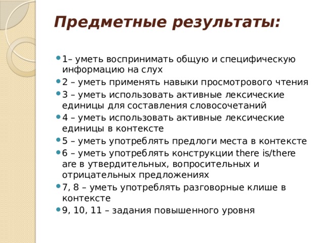 Предметные результаты:    1– уметь воспринимать общую и специфическую информацию на слух 2 – уметь применять навыки просмотрового чтения 3 – уметь использовать активные лексические единицы для составления словосочетаний 4 – уметь использовать активные лексические единицы в контексте 5 – уметь употреблять предлоги места в контексте 6 – уметь употреблять конструкции there is/there are в утвердительных, вопросительных и отрицательных предложениях 7, 8 – уметь употреблять разговорные клише в контексте 9, 10, 11 – задания повышенного уровня 