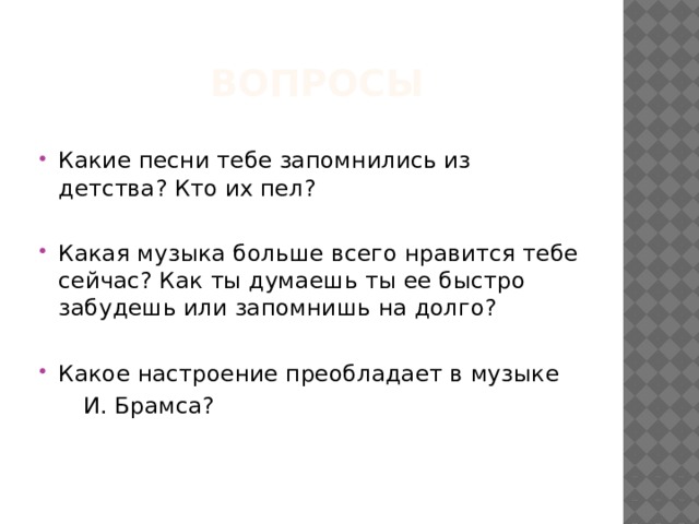 Вопросы Какие песни тебе запомнились из детства? Кто их пел? Какая музыка больше всего нравится тебе сейчас? Как ты думаешь ты ее быстро забудешь или запомнишь на долго? Какое настроение преобладает в музыке  И. Брамса? 