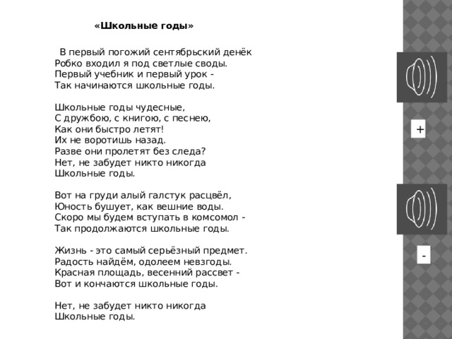  «Школьные годы»   В первый погожий сентябрьский денёк  Робко входил я под светлые своды.  Первый учебник и первый урок -  Так начинаются школьные годы.   Школьные годы чудесные,  С дружбою, с книгою, с песнею,  Как они быстро летят!  Их не воротишь назад.  Разве они пролетят без следа?  Нет, не забудет никто никогда  Школьные годы.   Вот на груди алый галстук расцвёл,  Юность бушует, как вешние воды.  Скоро мы будем вступать в комсомол -  Так продолжаются школьные годы.   Жизнь - это самый серьёзный предмет.  Радость найдём, одолеем невзгоды.  Красная площадь, весенний рассвет -  Вот и кончаются школьные годы.   Нет, не забудет никто никогда  Школьные годы. + - 
