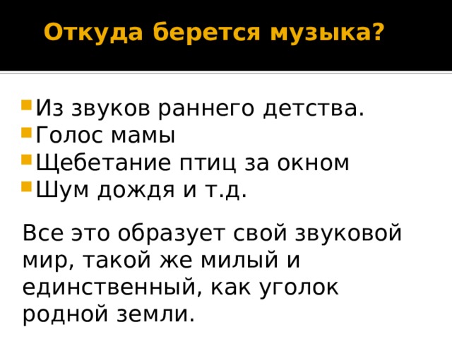 Откуда берется музыка?   Из звуков раннего детства. Голос мамы Щебетание птиц за окном Шум дождя и т.д. Все это образует свой звуковой мир, такой же милый и единственный, как уголок родной земли. 