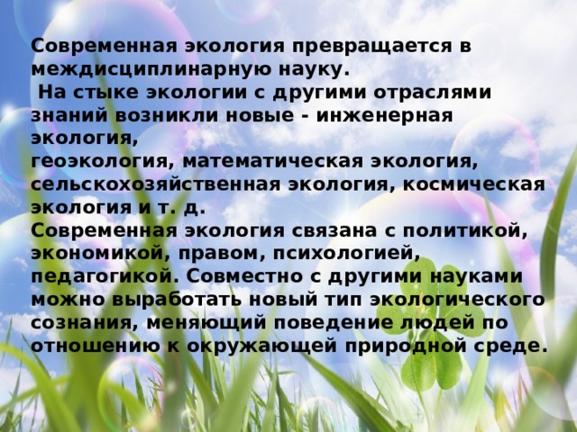 Современная экология превращается в междисциплинарную науку.  На стыке экологии с другими отраслями знаний возникли новые - инженерная экология, геоэкология, математическая экология, сельскохозяйственная экология, космическая экология и т. д. Современная экология связана с политикой, экономикой, правом, психологией, педагогикой. Совместно с другими науками можно выработать новый тип экологического сознания, меняющий поведение людей по отношению к окружающей природной среде. 